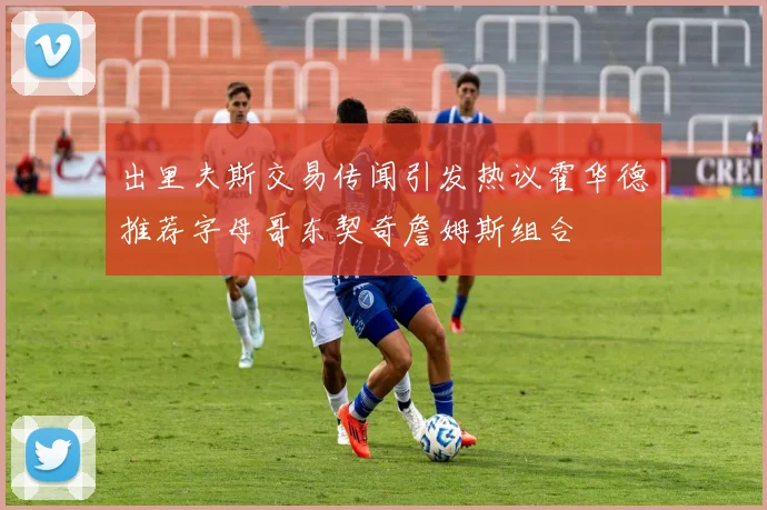 出里夫斯交易传闻引发热议霍华德推荐字母哥东契奇詹姆斯组合