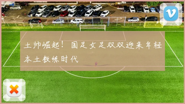 土帅崛起！国足女足双双迎来年轻本土教练时代