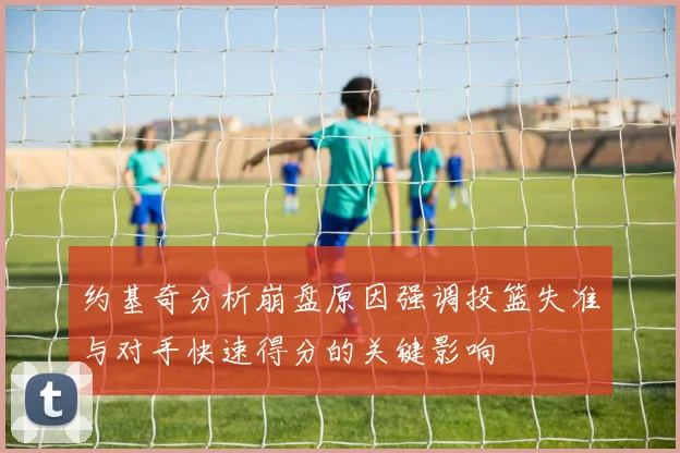 约基奇分析崩盘原因强调投篮失准与对手快速得分的关键影响