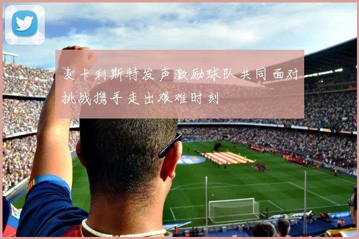 麦卡利斯特发声激励球队共同面对挑战携手走出艰难时刻