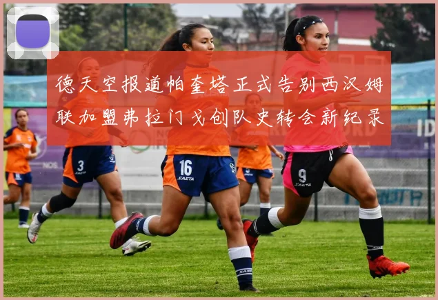 德天空报道帕奎塔正式告别西汉姆联加盟弗拉门戈创队史转会新纪录