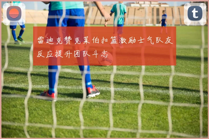 雷迪克赞克莱伯扣篮激励士气队友反应提升团队斗志