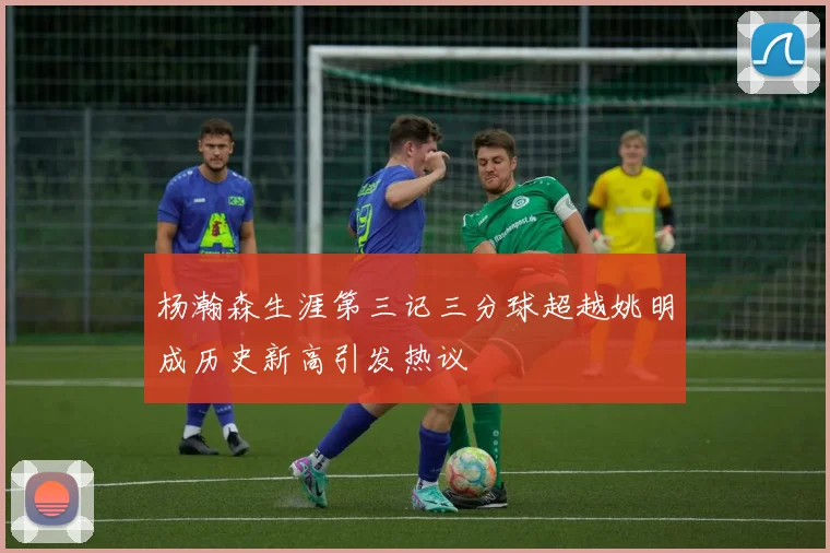 杨瀚森生涯第三记三分球超越姚明成历史新高引发热议