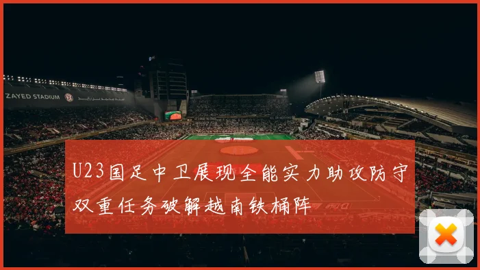 U23国足中卫展现全能实力助攻防守双重任务破解越南铁桶阵