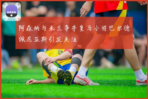 阿森纳与米兰争夺皇马小将巴尔德佩尼亚斯引发关注