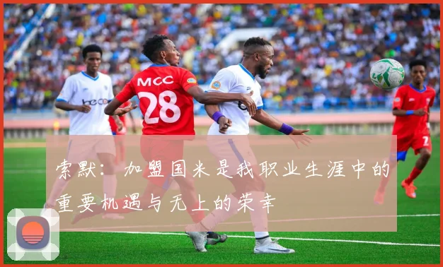 索默：加盟国米是我职业生涯中的重要机遇与无上的荣幸