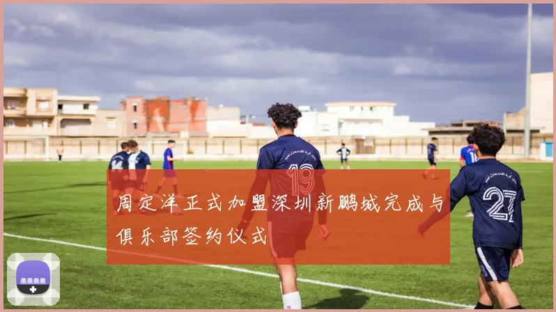周定洋正式加盟深圳新鹏城完成与俱乐部签约仪式
