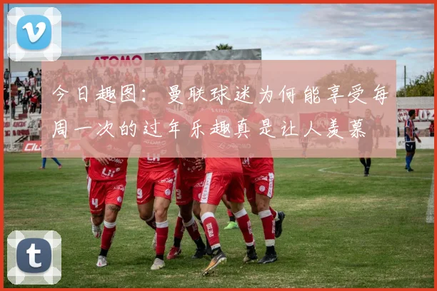 今日趣图：曼联球迷为何能享受每周一次的过年乐趣真是让人羡慕