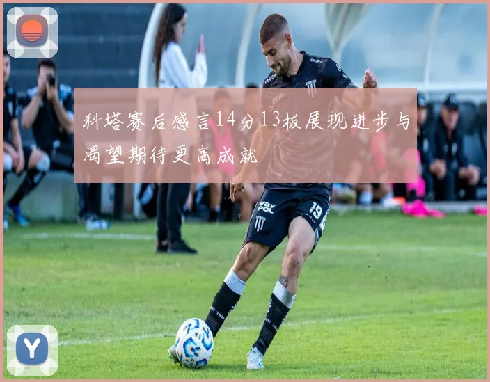科塔赛后感言14分13板展现进步与渴望期待更高成就