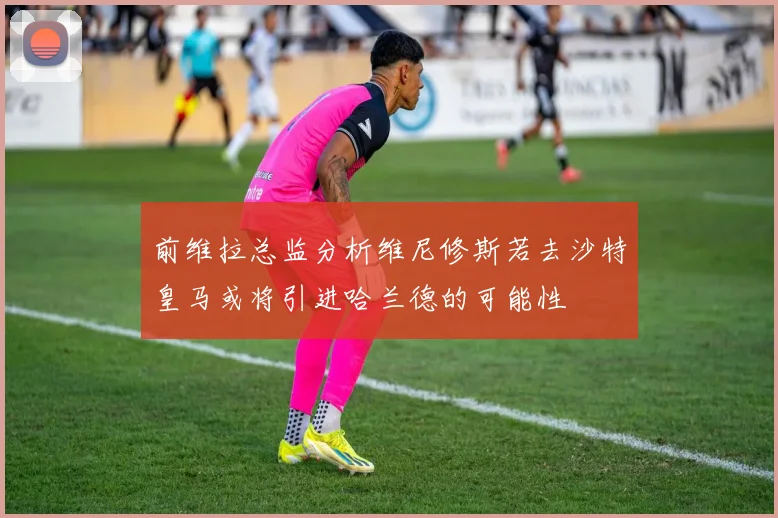 前维拉总监分析维尼修斯若去沙特皇马或将引进哈兰德的可能性