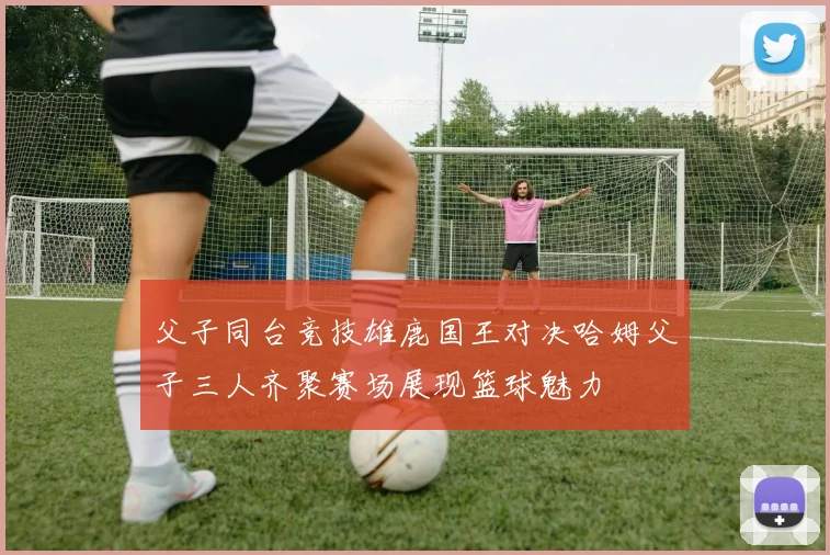父子同台竞技雄鹿国王对决哈姆父子三人齐聚赛场展现篮球魅力