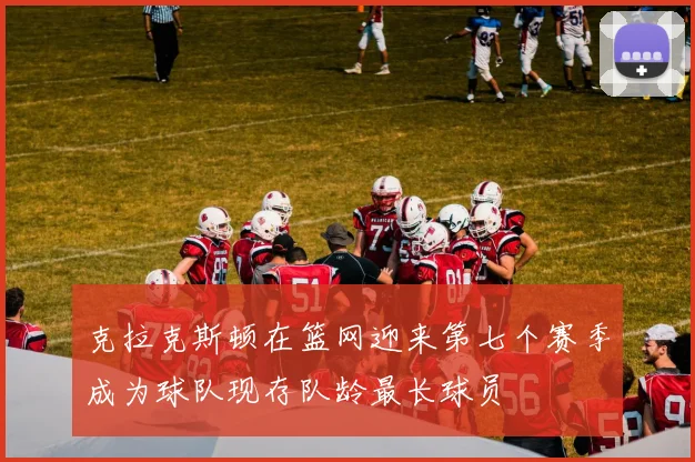 克拉克斯顿在篮网迎来第七个赛季成为球队现存队龄最长球员